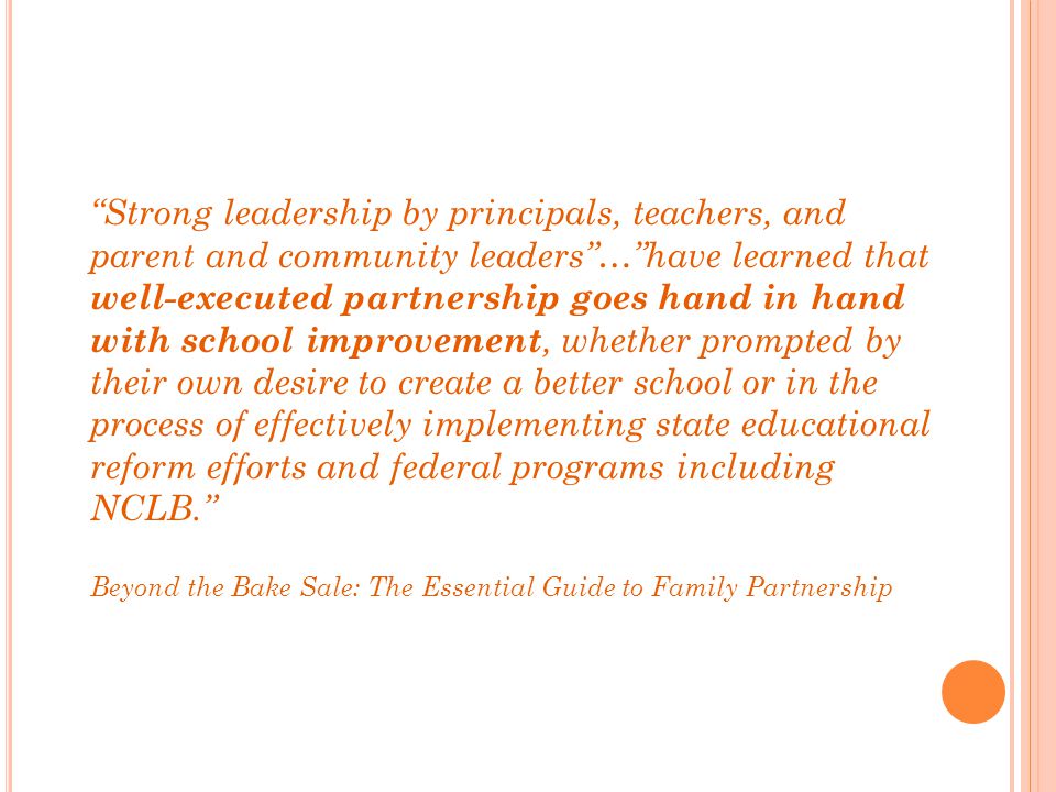 Strong leadership by principals, teachers, and parent and community leaders … have learned that well-executed partnership goes hand in hand with school improvement, whether prompted by their own desire to create a better school or in the process of effectively implementing state educational reform efforts and federal programs including NCLB.