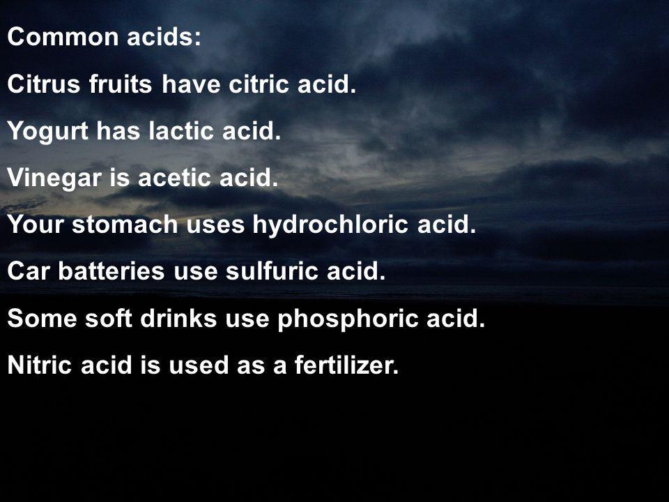 Common acids: Citrus fruits have citric acid. Yogurt has lactic acid. Vinegar is acetic acid. Your stomach uses hydrochloric acid.