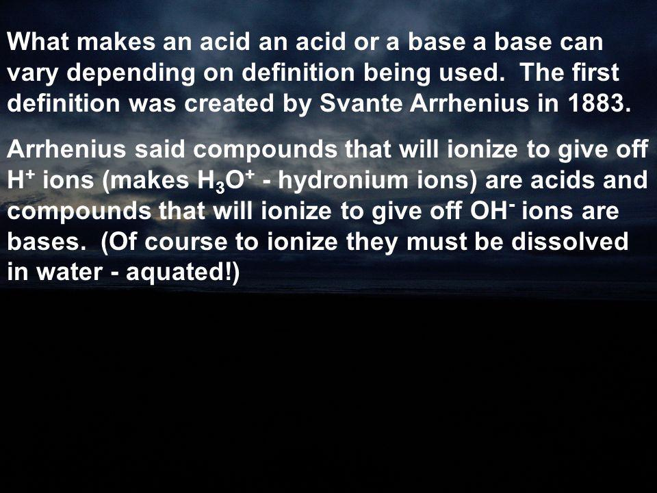 What makes an acid an acid or a base a base can vary depending on definition being used. The first definition was created by Svante Arrhenius in 1883.
