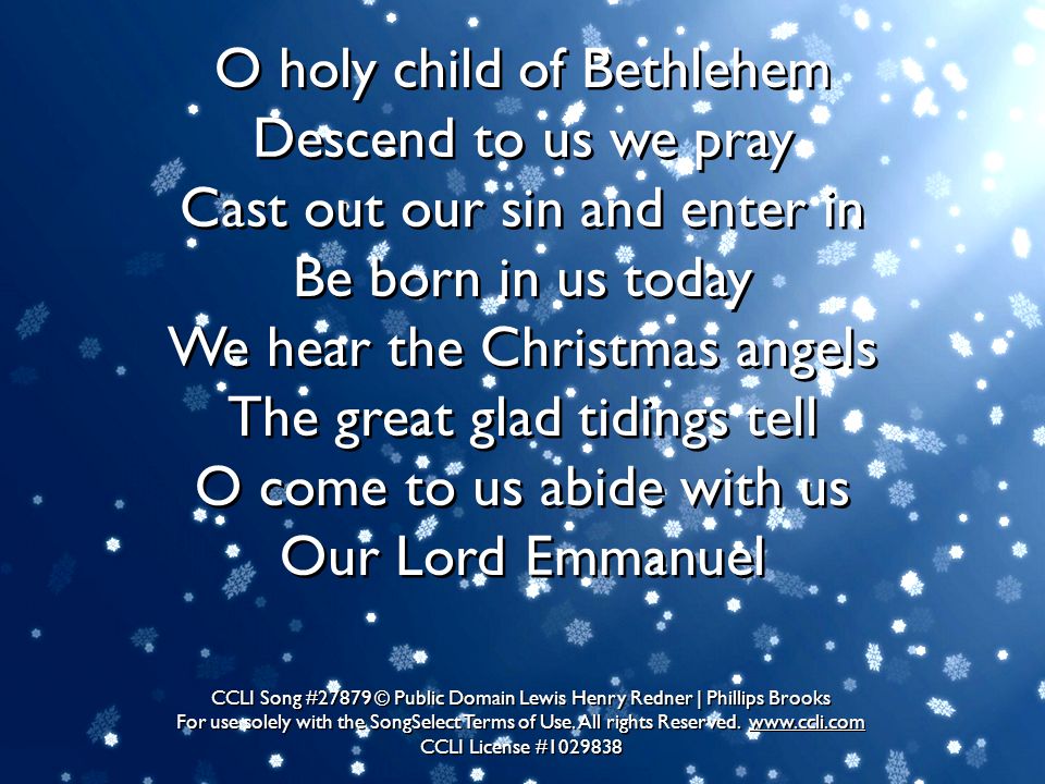 O holy child of Bethlehem Descend to us we pray Cast out our sin and enter in Be born in us today We hear the Christmas angels The great glad tidings tell O come to us abide with us Our Lord Emmanuel