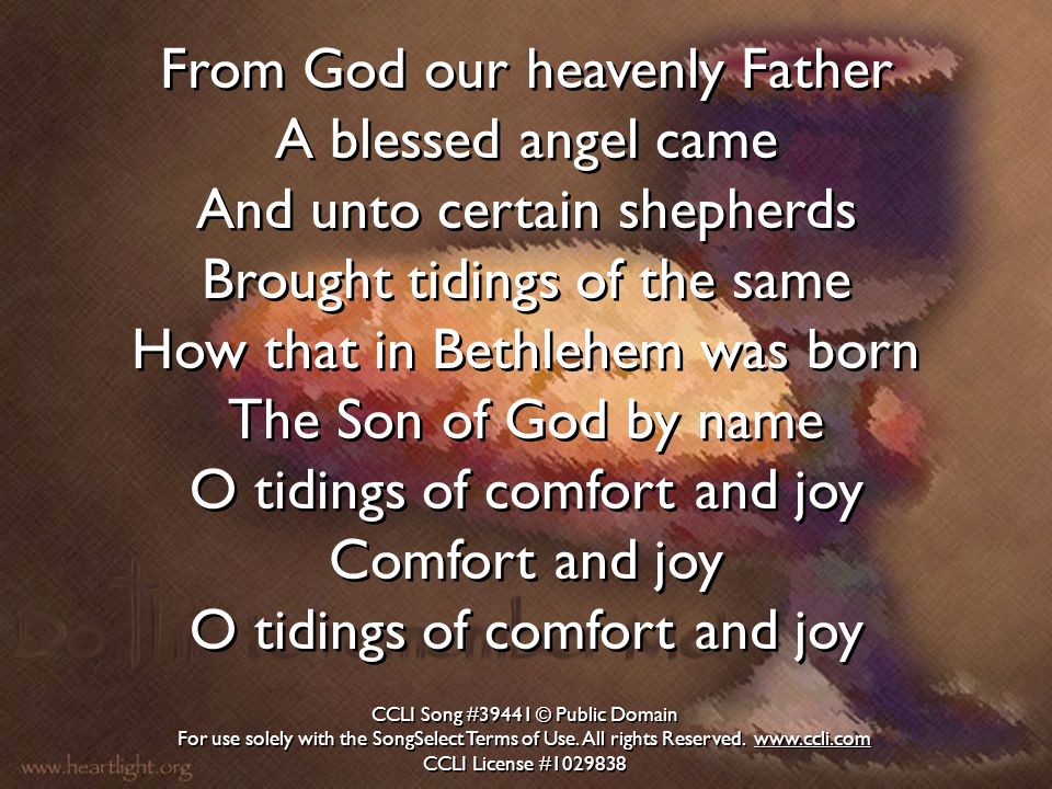 From God our heavenly Father A blessed angel came And unto certain shepherds Brought tidings of the same How that in Bethlehem was born The Son of God by name O tidings of comfort and joy Comfort and joy O tidings of comfort and joy