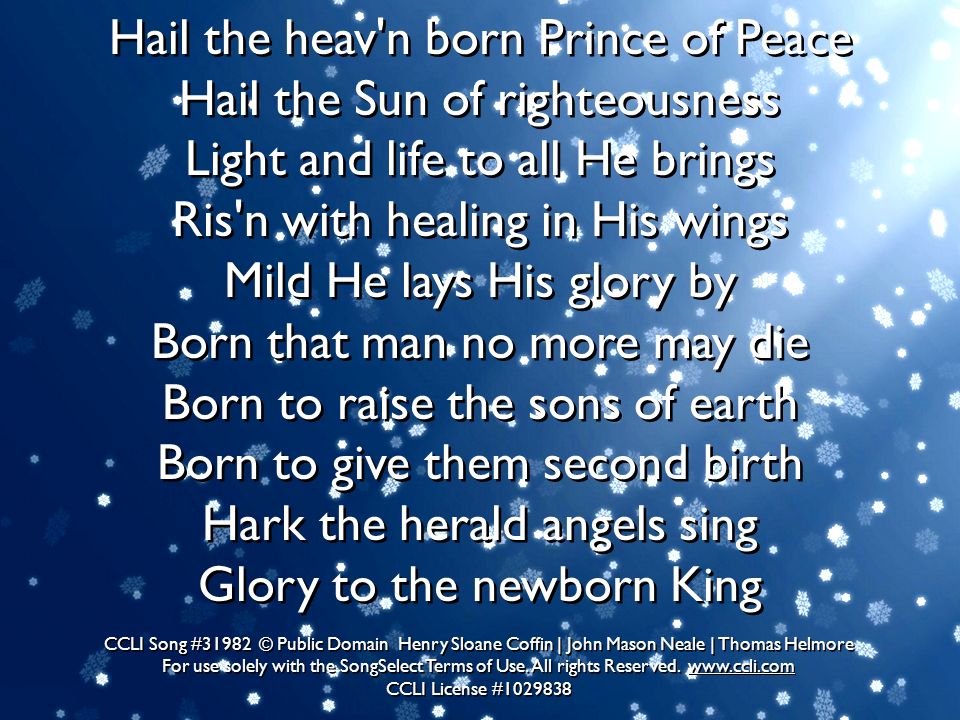 Hail the heav n born Prince of Peace Hail the Sun of righteousness Light and life to all He brings Ris n with healing in His wings Mild He lays His glory by Born that man no more may die Born to raise the sons of earth Born to give them second birth Hark the herald angels sing Glory to the newborn King