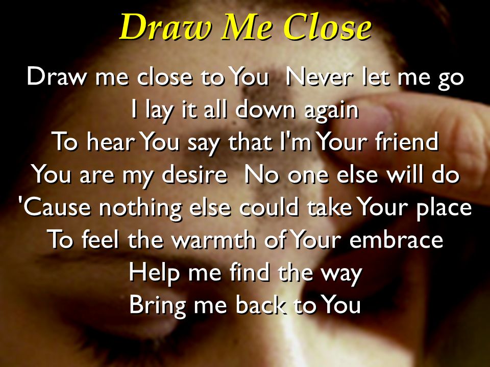 Draw Me Close Draw Me Close To You Never Let Me Go I Lay It All Down Again To Hear You Say That I M Your Friend You Are My Desire No One