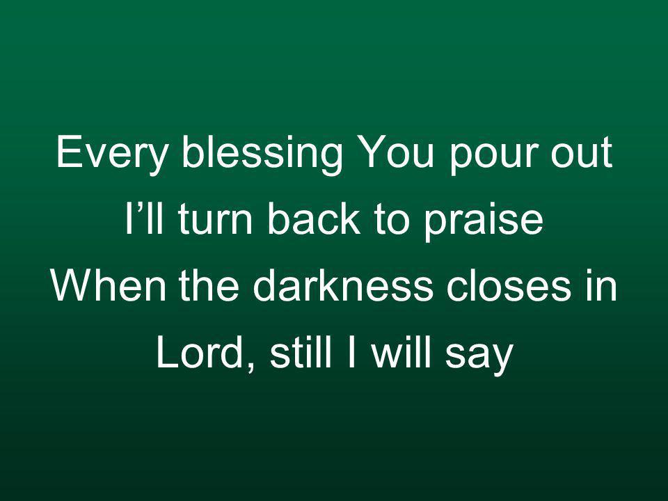 Every blessing You pour out I’ll turn back to praise When the darkness closes in Lord, still I will say