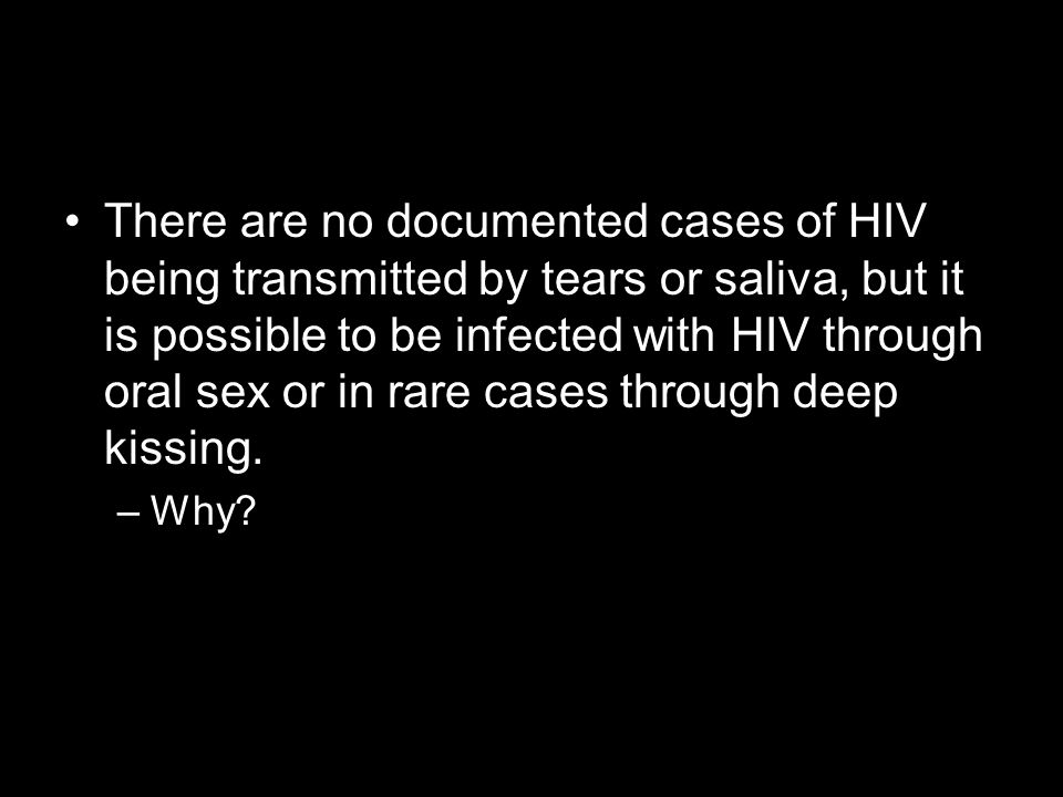 There are no documented cases of HIV being transmitted by tears or saliva, but it is possible to be infected with HIV through oral sex or in rare cases through deep kissing.