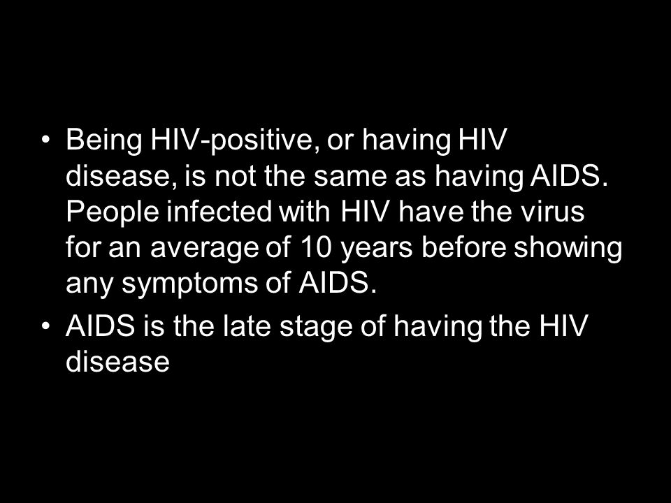 Being HIV-positive, or having HIV disease, is not the same as having AIDS. People infected with HIV have the virus for an average of 10 years before showing any symptoms of AIDS.