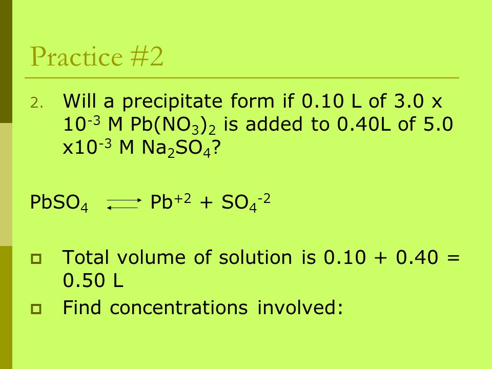 Practice #2 Will a precipitate form if 0.10 L of 3.0 x 10-3 M Pb(NO3)2 is added to 0.40L of 5.0 x10-3 M Na2SO4