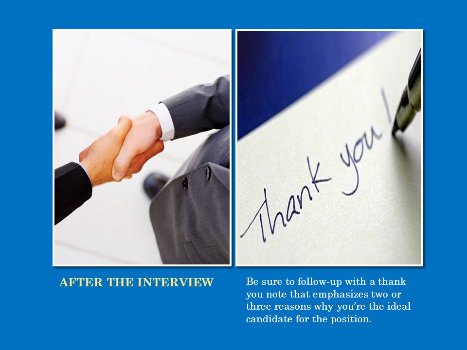 AFTER THE INTERVIEW Be sure to follow-up with a thank you note that emphasizes two or three reasons why you’re the ideal candidate for the position.