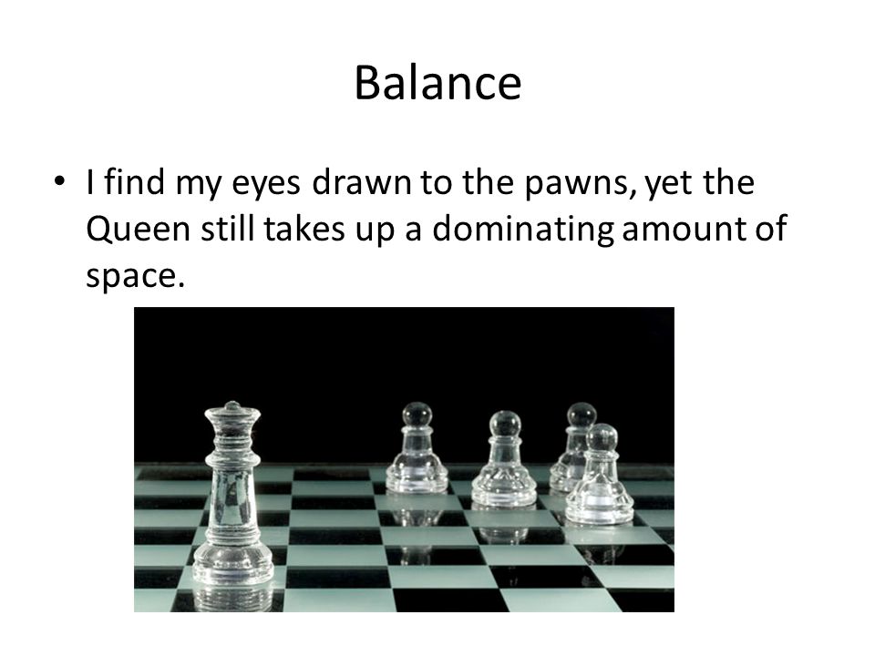 Balance I find my eyes drawn to the pawns, yet the Queen still takes up a dominating amount of space.