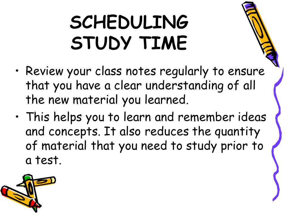SCHEDULING STUDY TIME Review your class notes regularly to ensure that you have a clear understanding of all the new material you learned.