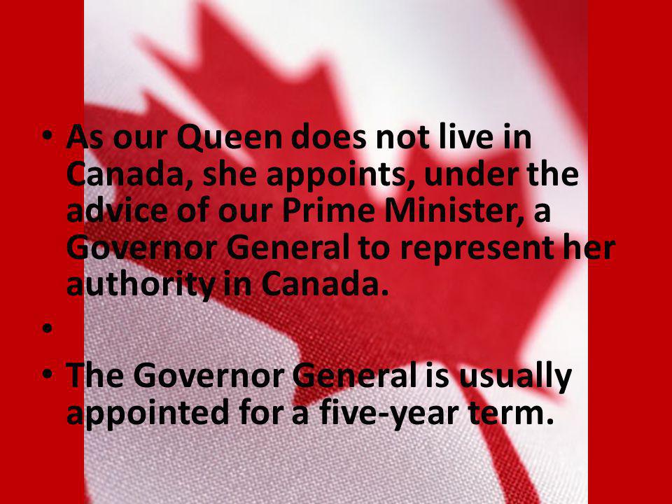 As our Queen does not live in Canada, she appoints, under the advice of our Prime Minister, a Governor General to represent her authority in Canada.
