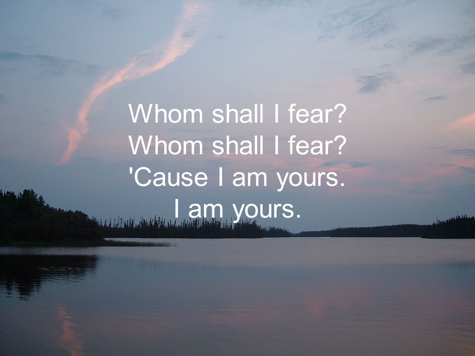 Whom shall I fear Whom shall I fear Cause I am yours. I am yours.