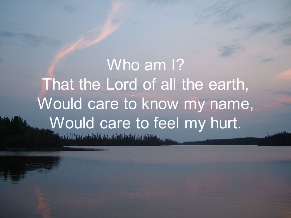 Who am I That the Lord of all the earth, Would care to know my name, Would care to feel my hurt.