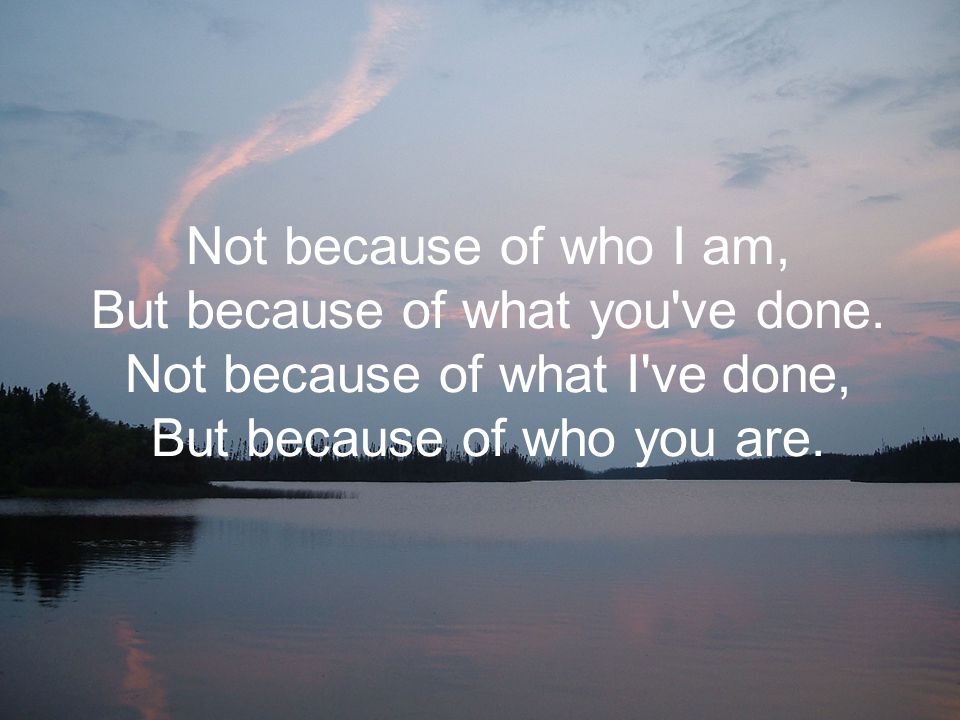 Not because of who I am, But because of what you ve done