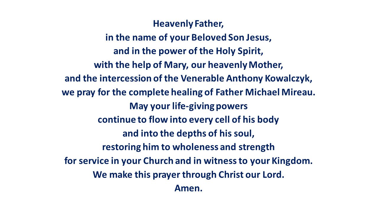 Heavenly Father, in the name of your Beloved Son Jesus, and in the power of the Holy Spirit, with the help of Mary, our heavenly Mother, and the intercession of the Venerable Anthony Kowalczyk, we pray for the complete healing of Father Michael Mireau.