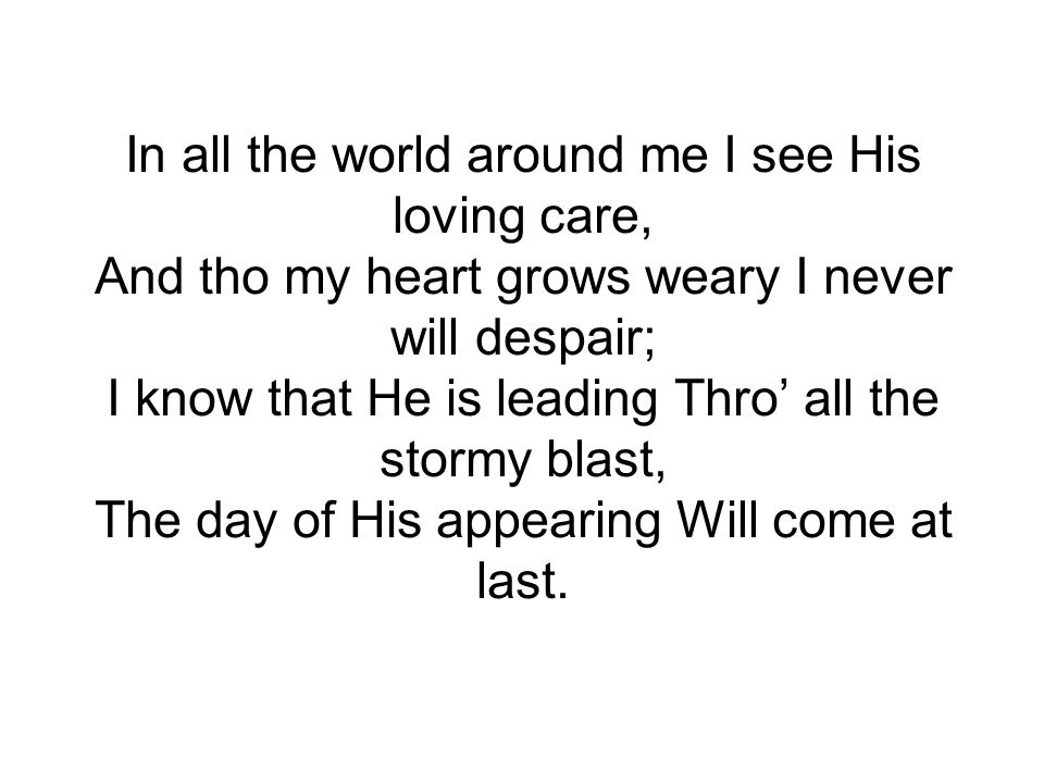 In all the world around me I see His loving care, And tho my heart grows weary I never will despair; I know that He is leading Thro’ all the stormy blast, The day of His appearing Will come at last.