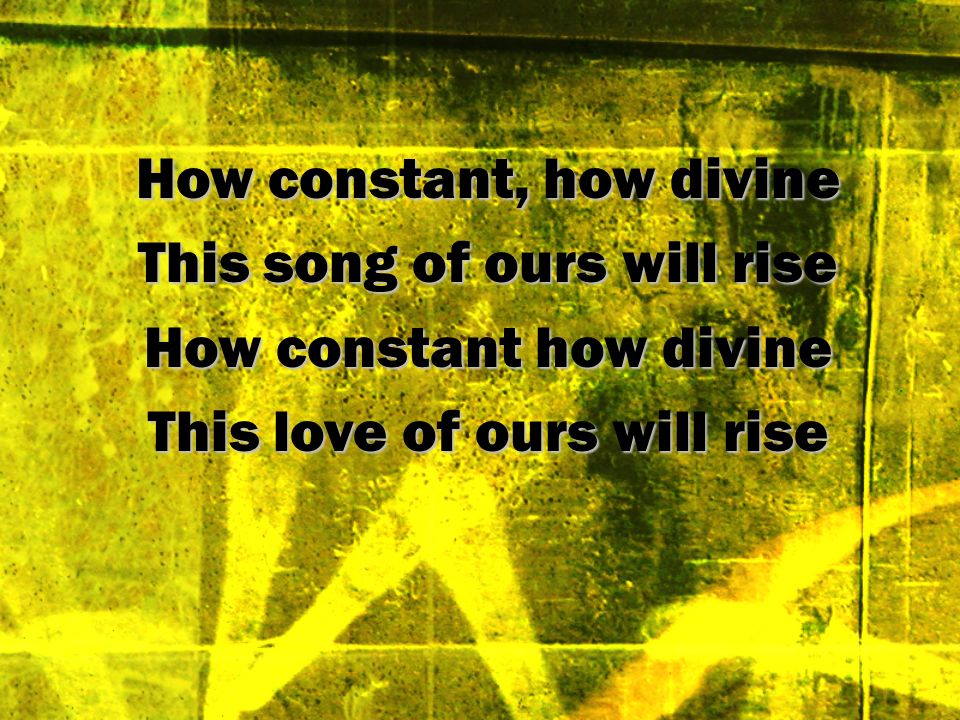 How constant, how divine This song of ours will rise