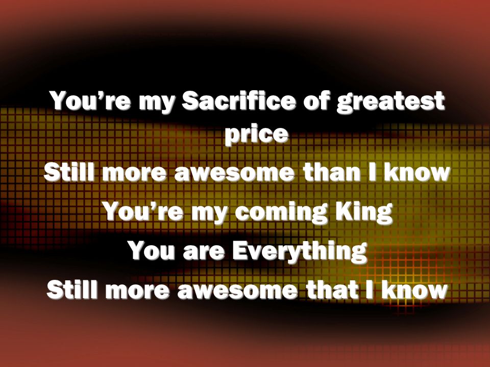 You’re my Sacrifice of greatest price Still more awesome than I know