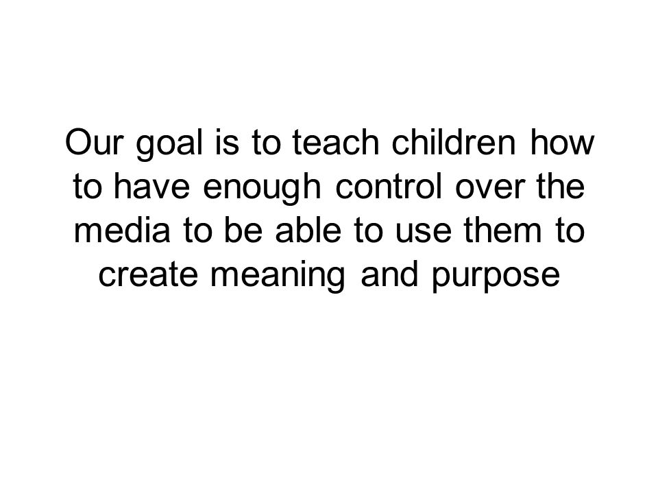 Our goal is to teach children how to have enough control over the media to be able to use them to create meaning and purpose