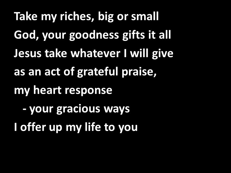Take my riches, big or small God, your goodness gifts it all Jesus take whatever I will give as an act of grateful praise, my heart response - your gracious ways I offer up my life to you