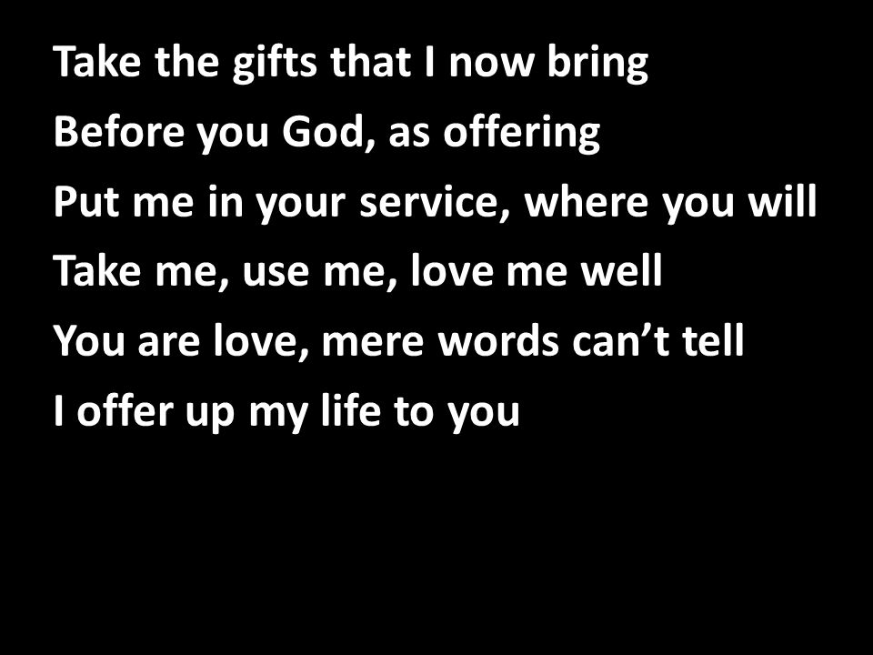 Take the gifts that I now bring Before you God, as offering Put me in your service, where you will Take me, use me, love me well You are love, mere words can’t tell I offer up my life to you