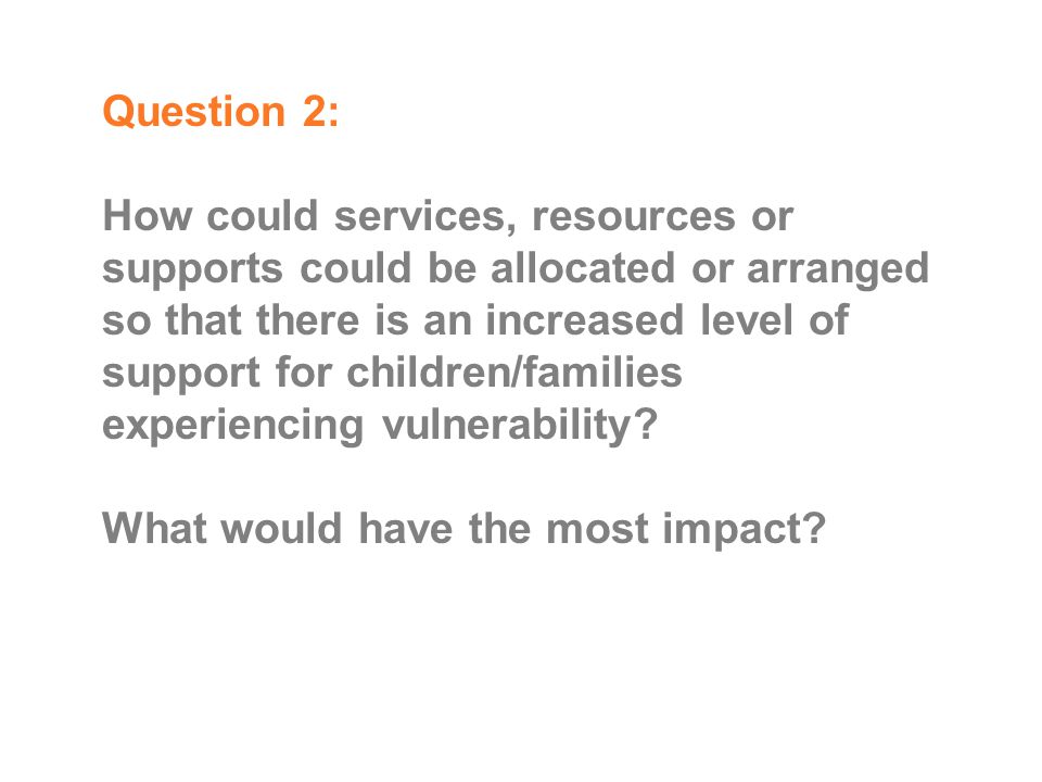 Question 2: How could services, resources or supports could be allocated or arranged so that there is an increased level of support for children/families experiencing vulnerability.