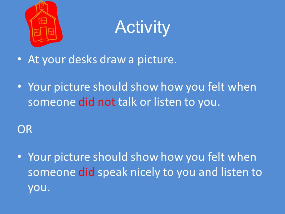 Activity At your desks draw a picture. Your picture should show how you felt when someone did not talk or listen to you.