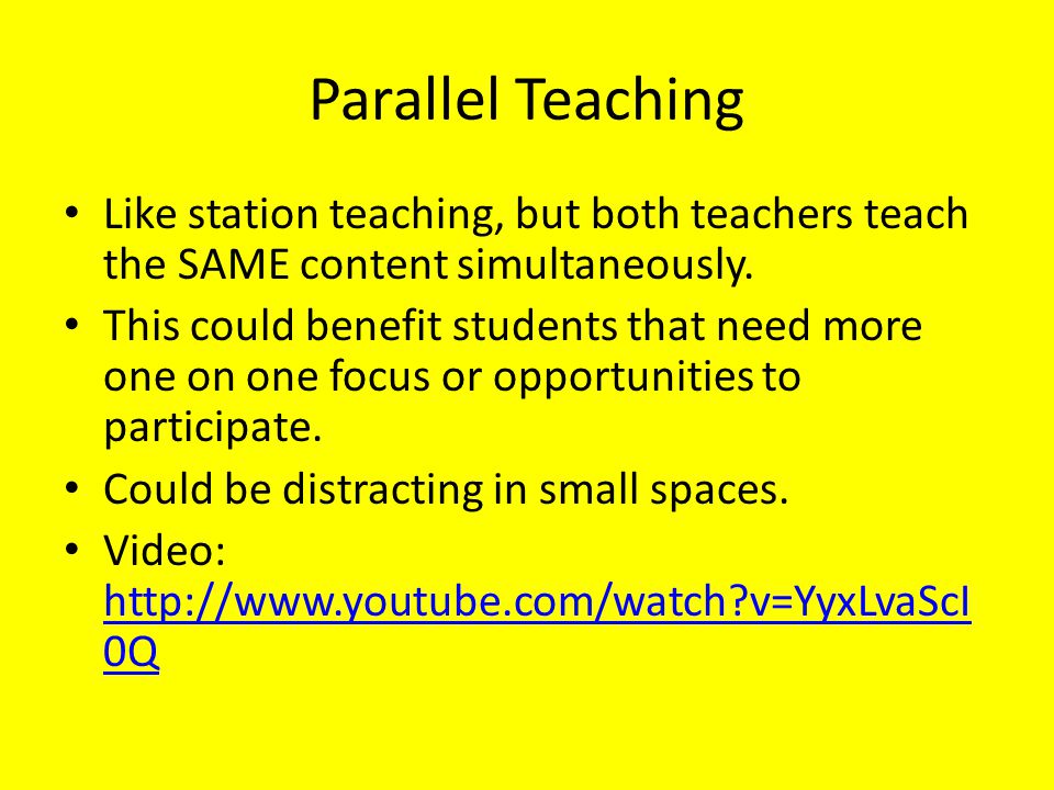Parallel Teaching Like station teaching, but both teachers teach the SAME content simultaneously.