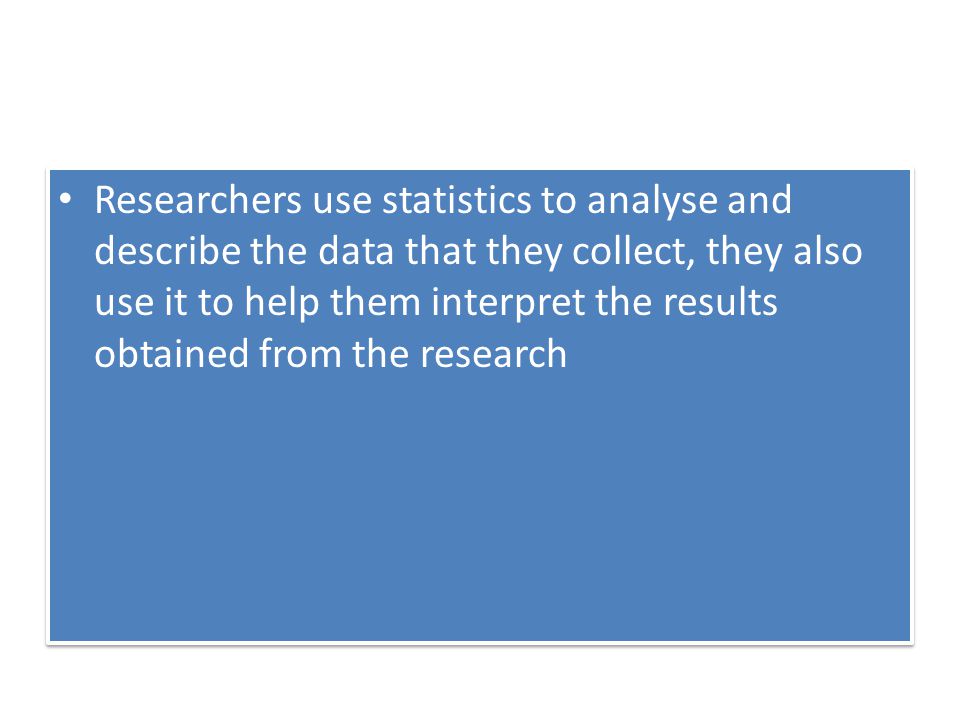 Researchers use statistics to analyse and describe the data that they collect, they also use it to help them interpret the results obtained from the research