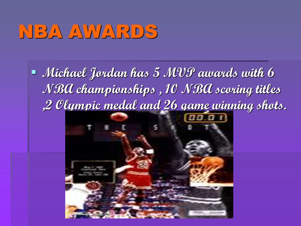NBA AWARDS Michael Jordan has 5 MVP awards with 6 NBA championships , 10 NBA scoring titles ,2 Olympic medal and 26 game winning shots.