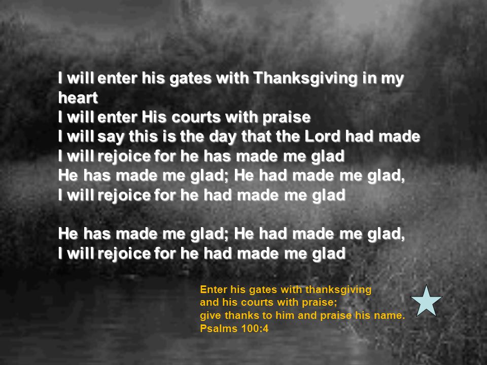 I will enter his gates with Thanksgiving in my heart I will enter His courts with praise I will say this is the day that the Lord had made I will rejoice for he has made me glad He has made me glad; He had made me glad, I will rejoice for he had made me glad