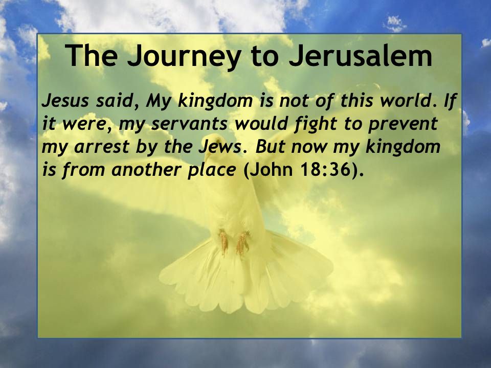 John 18:36 Jesus answered, My kingdom is not of this world; if it were, My servants would fight to prevent My arrest by the Jews. But now My kingdom is not of