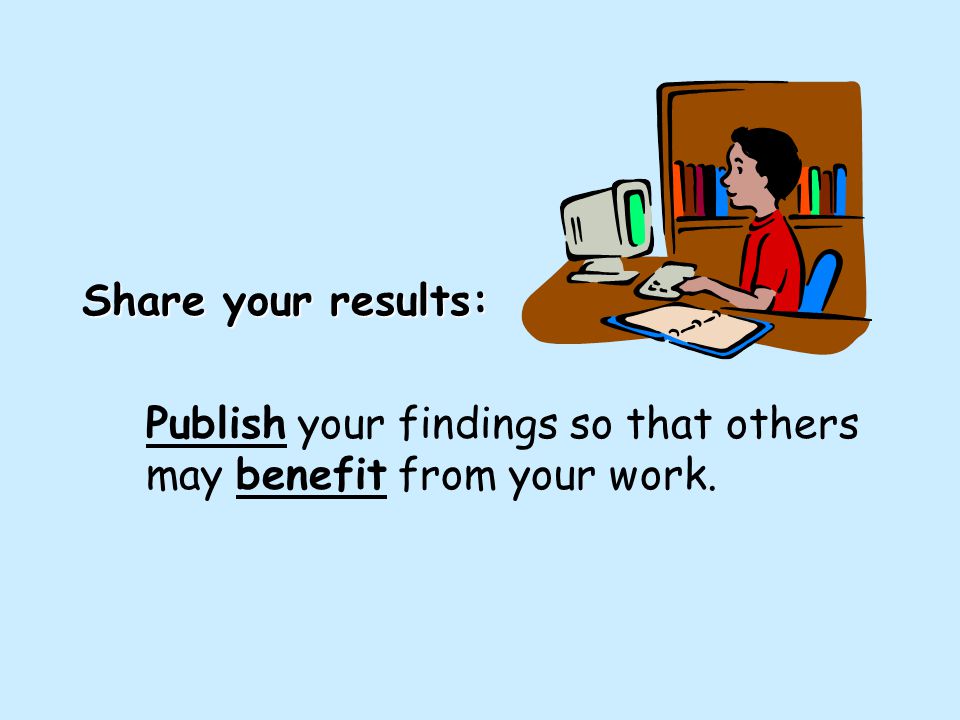 Share your results: Publish your findings so that others may benefit from your work.