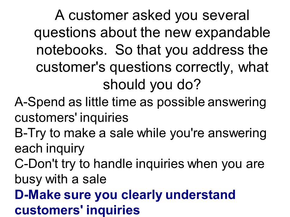 A customer asked you several questions about the new expandable notebooks. So that you address the customer s questions correctly, what should you do
