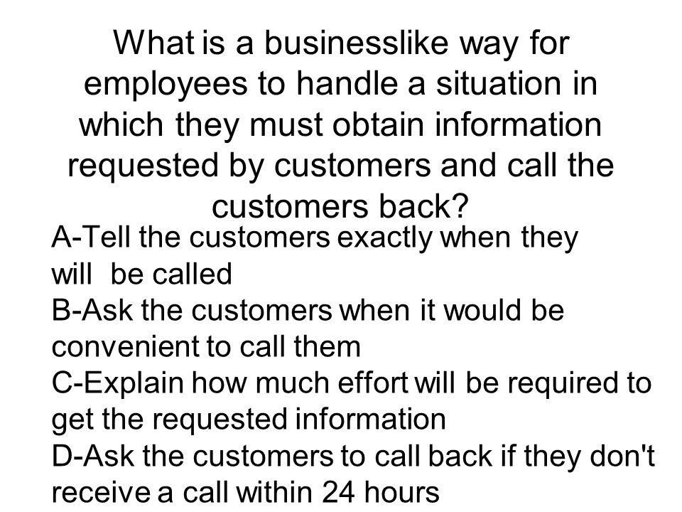 What is a businesslike way for employees to handle a situation in which they must obtain information requested by customers and call the customers back