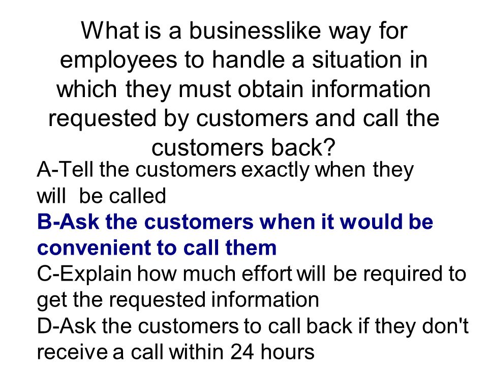 What is a businesslike way for employees to handle a situation in which they must obtain information requested by customers and call the customers back