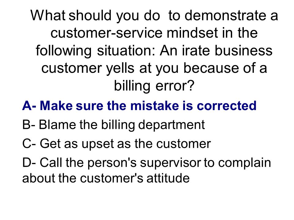 What should you do to demonstrate a customer-service mindset in the following situation: An irate business customer yells at you because of a billing error