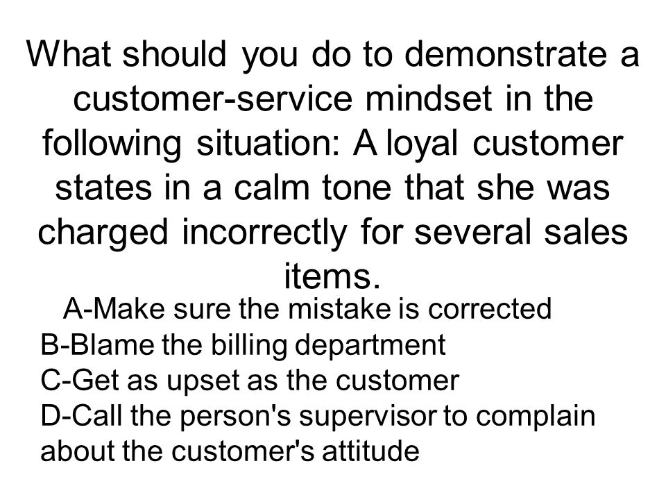 What should you do to demonstrate a customer-service mindset in the following situation: A loyal customer states in a calm tone that she was charged incorrectly for several sales items.