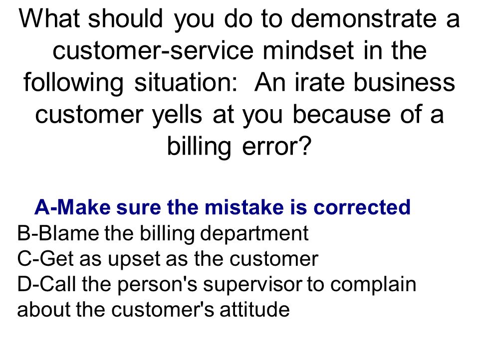 What should you do to demonstrate a customer-service mindset in the following situation: An irate business customer yells at you because of a billing error