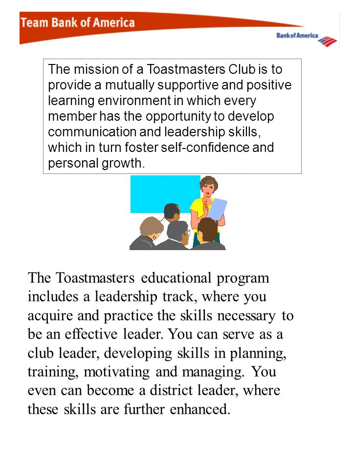 The mission of a Toastmasters Club is to provide a mutually supportive and positive learning environment in which every member has the opportunity to develop communication and leadership skills, which in turn foster self-confidence and personal growth.