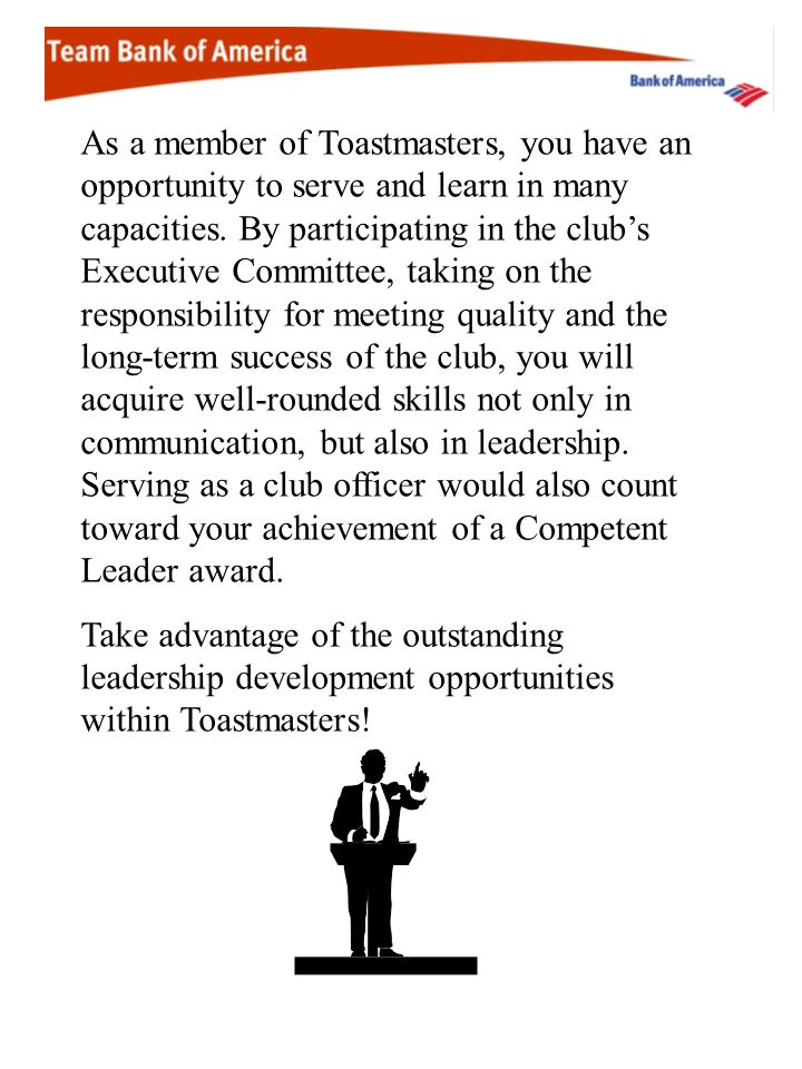 As a member of Toastmasters, you have an opportunity to serve and learn in many capacities. By participating in the club’s Executive Committee, taking on the responsibility for meeting quality and the long-term success of the club, you will acquire well-rounded skills not only in communication, but also in leadership. Serving as a club officer would also count toward your achievement of a Competent Leader award.