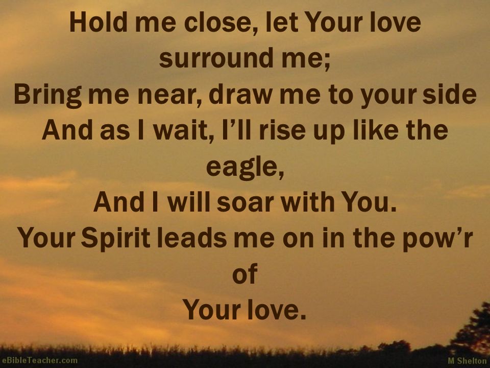 Hold me close, let Your love surround me; Bring me near, draw me to your side And as I wait, I’ll rise up like the eagle, And I will soar with You.