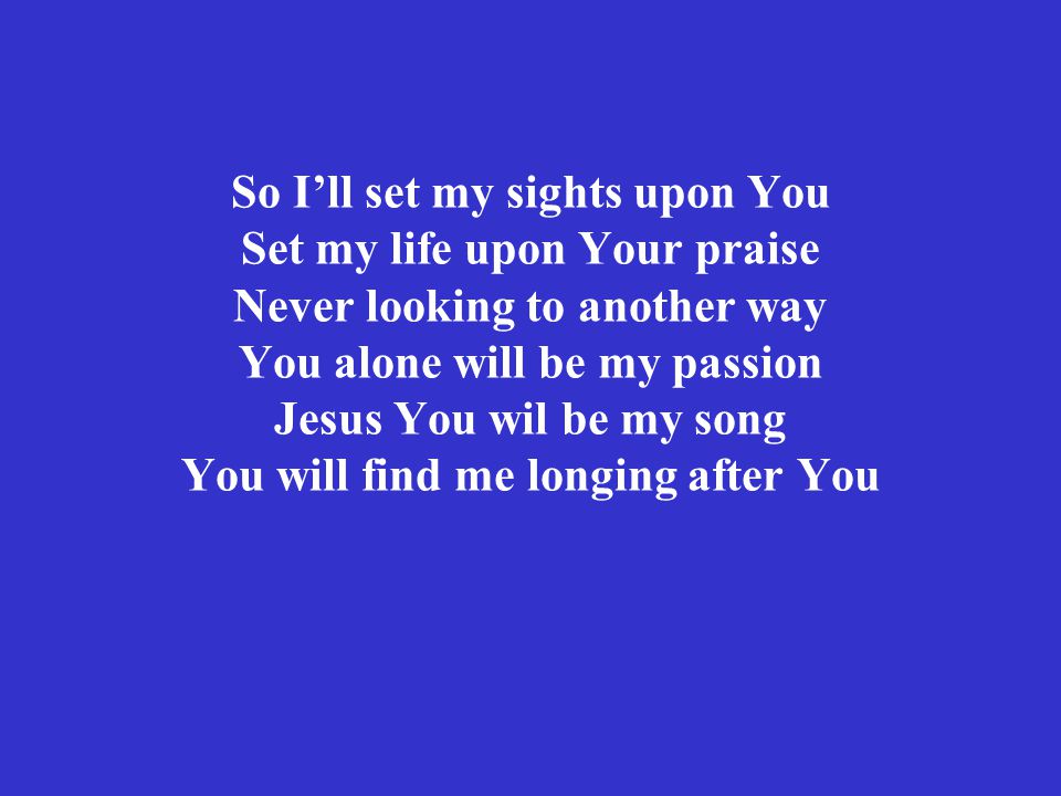 So I’ll set my sights upon You Set my life upon Your praise Never looking to another way You alone will be my passion Jesus You wil be my song You will find me longing after You