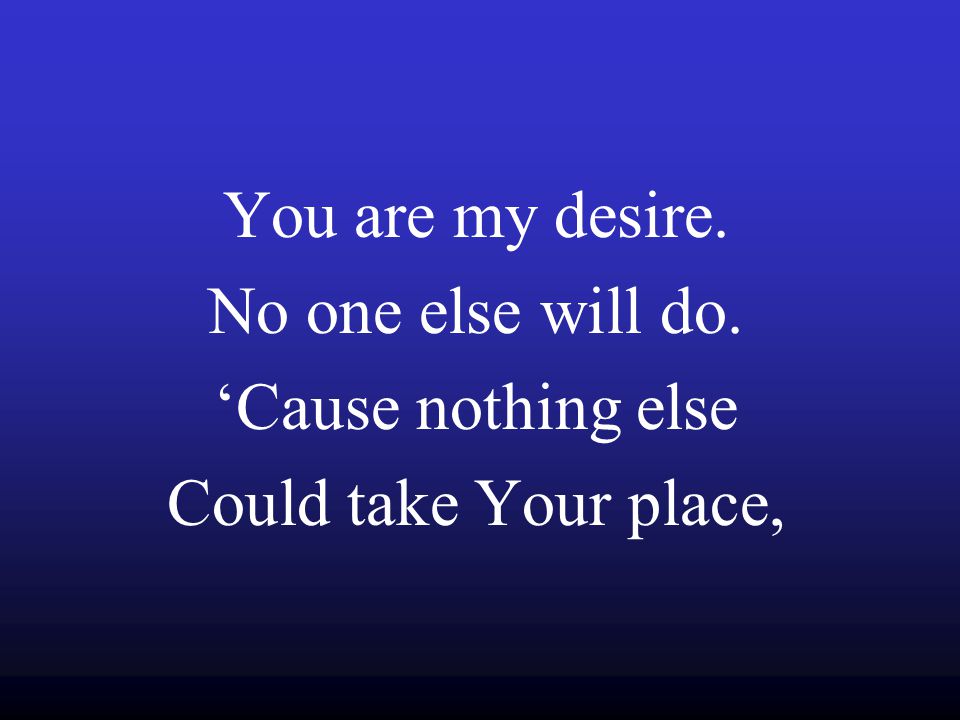 You are my desire. No one else will do. ‘Cause nothing else Could take Your place,
