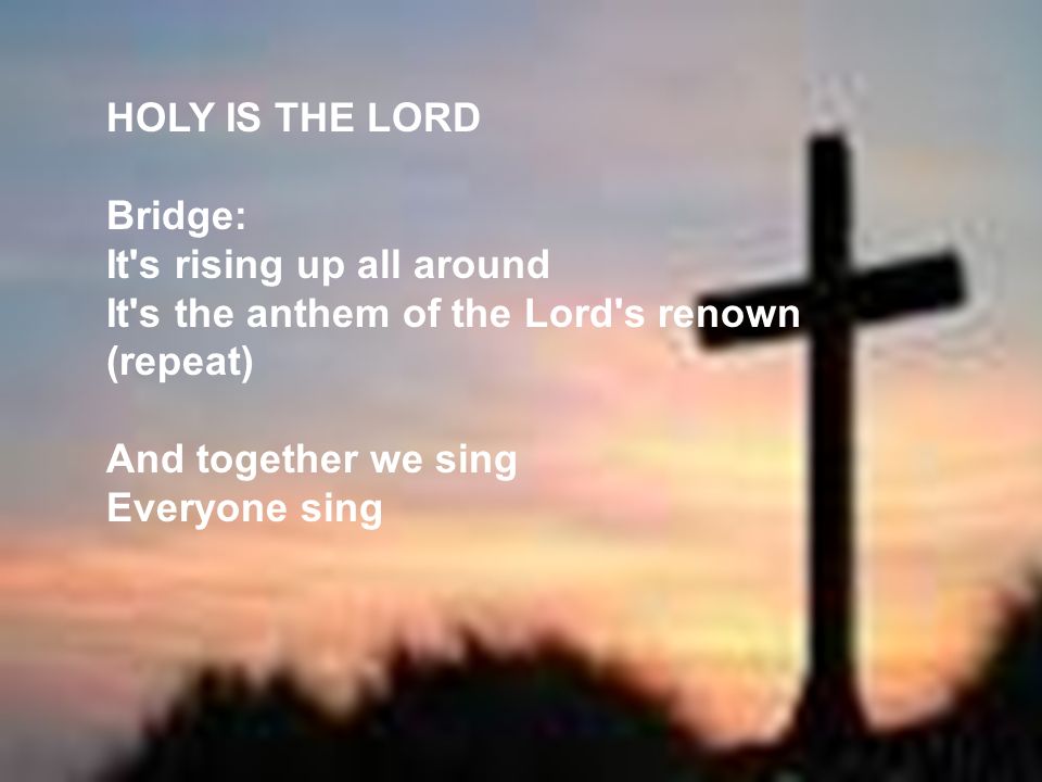 HOLY IS THE LORD Bridge: It s rising up all around. It s the anthem of the Lord s renown. (repeat)