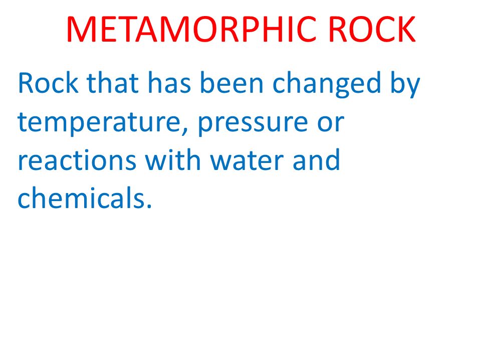 METAMORPHIC ROCK Rock that has been changed by temperature, pressure or reactions with water and chemicals.