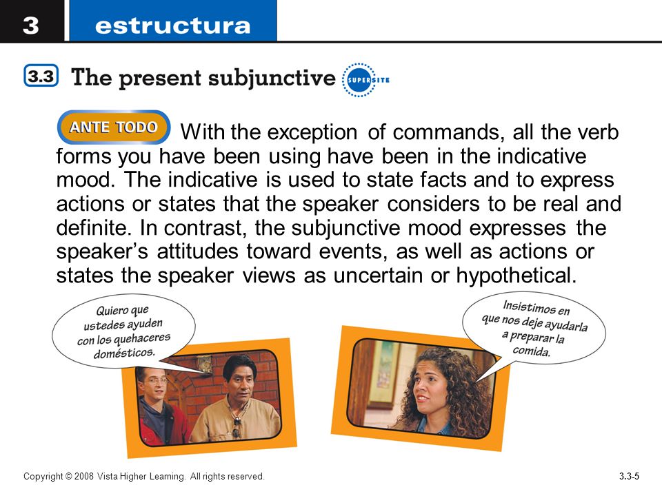 With the exception of commands, all the verb forms you have been using have been in the indicative mood. The indicative is used to state facts and to express actions or states that the speaker considers to be real and definite. In contrast, the subjunctive mood expresses the speaker’s attitudes toward events, as well as actions or states the speaker views as uncertain or hypothetical.