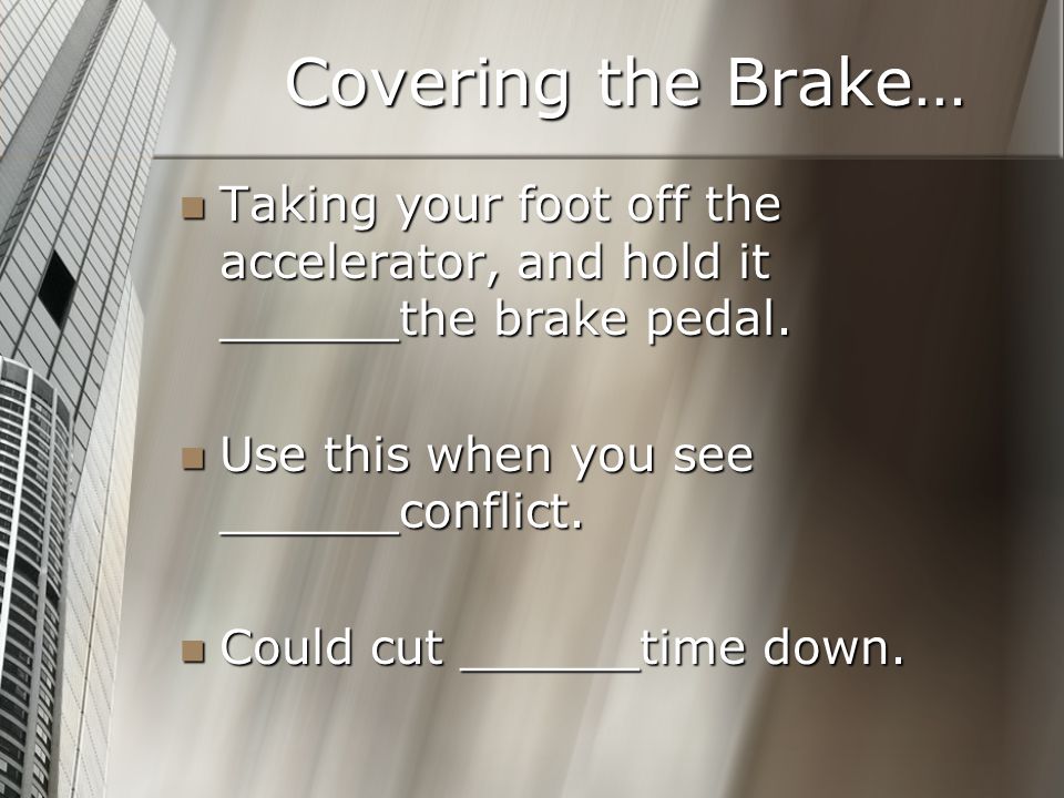 Covering the Brake… Taking your foot off the accelerator, and hold it ______the brake pedal. Use this when you see ______conflict.