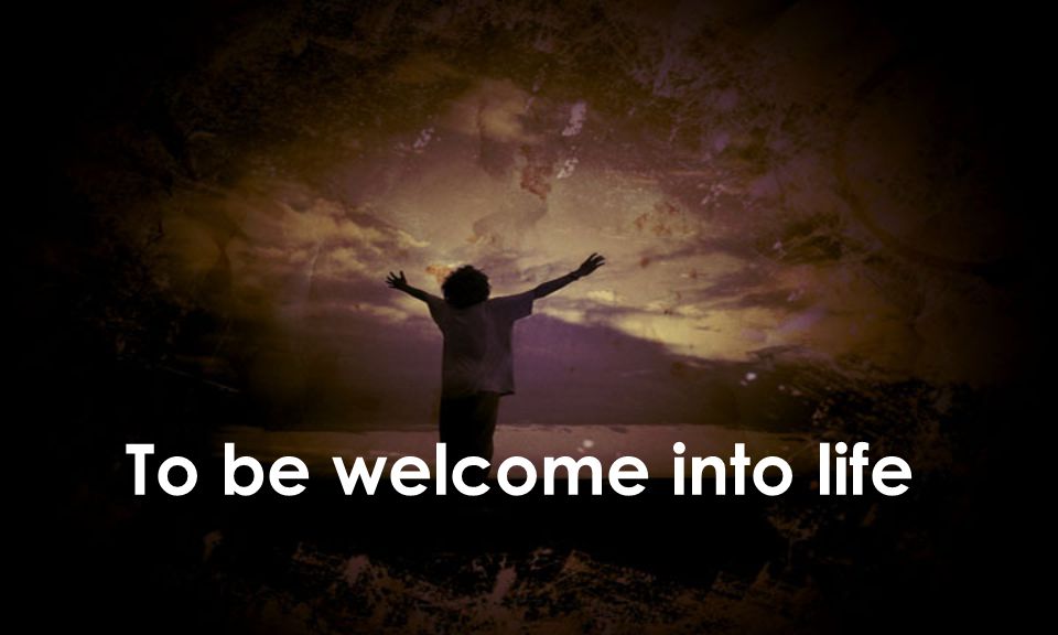 To be welcome into life