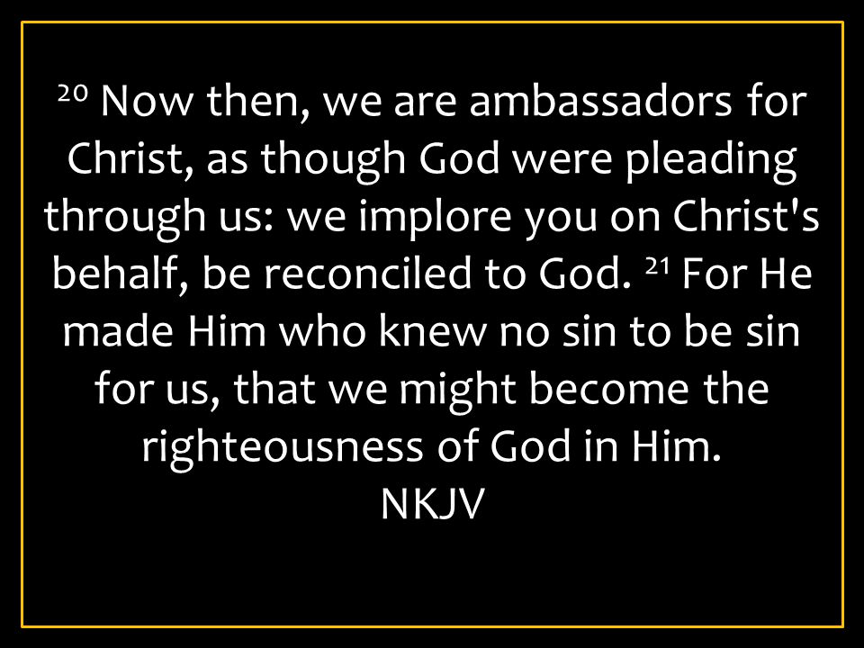 20 Now then, we are ambassadors for Christ, as though God were pleading through us: we implore you on Christ s behalf, be reconciled to God. 21 For He made Him who knew no sin to be sin for us, that we might become the righteousness of God in Him.